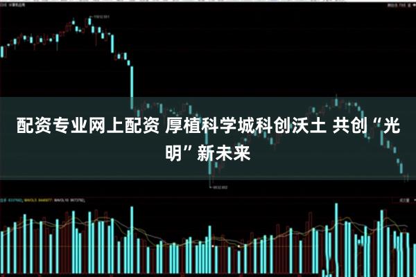 配资专业网上配资 厚植科学城科创沃土 共创“光明”新未来