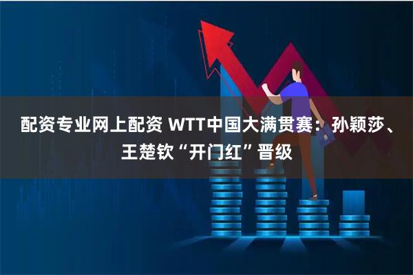 配资专业网上配资 WTT中国大满贯赛:孙颖莎、王楚钦“开门红”晋级