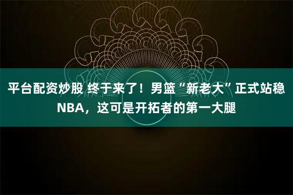 平台配资炒股 终于来了!男篮“新老大”正式站稳NBA,这可是开拓者的第一大腿
