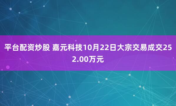 平台配资炒股 嘉元科技10月22日大宗交易成交252.00万元