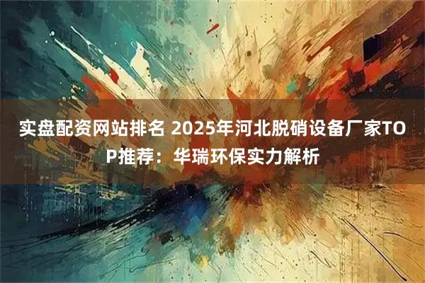 实盘配资网站排名 2025年河北脱硝设备厂家TOP推荐:华瑞环保实力解析