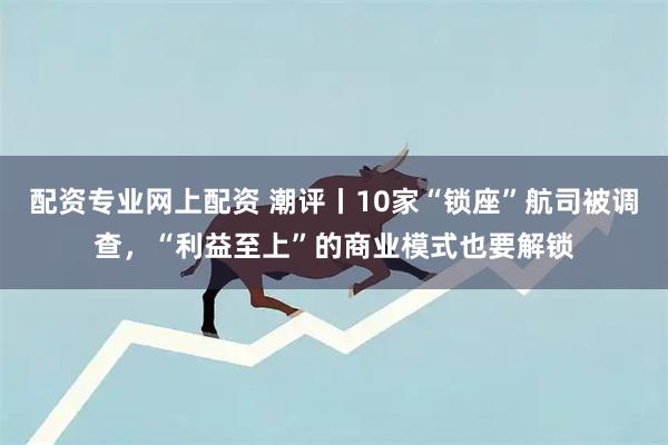 配资专业网上配资 潮评丨10家“锁座”航司被调查，“利益至上”的商业模式也要解锁