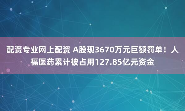 配资专业网上配资 A股现3670万元巨额罚单！人福医药累计被占用127.85亿元资金