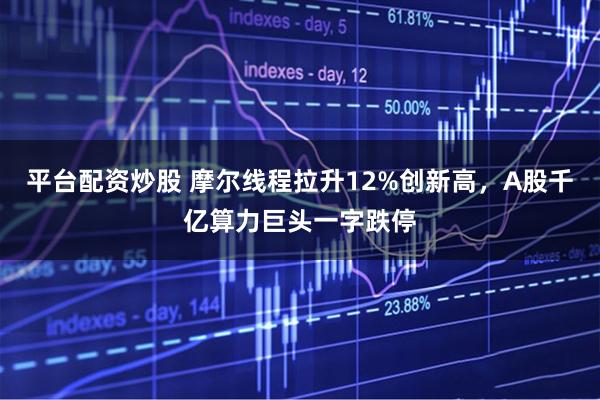 平台配资炒股 摩尔线程拉升12%创新高，A股千亿算力巨头一字跌停