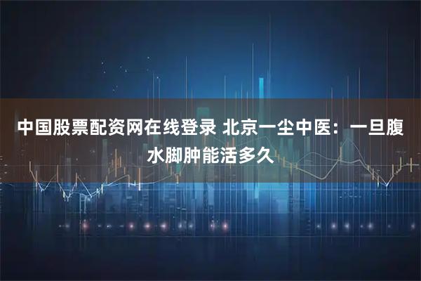 中国股票配资网在线登录 北京一尘中医：一旦腹水脚肿能活多久