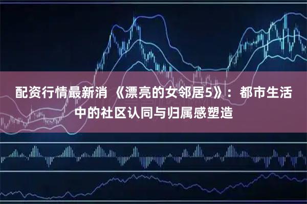 配资行情最新消 《漂亮的女邻居5》：都市生活中的社区认同与归属感塑造