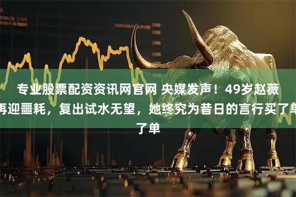 专业股票配资资讯网官网 央媒发声！49岁赵薇再迎噩耗，复出试水无望，她终究为昔日的言行买了单