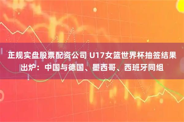 正规实盘股票配资公司 U17女篮世界杯抽签结果出炉：中国与德国、墨西哥、西班牙同组