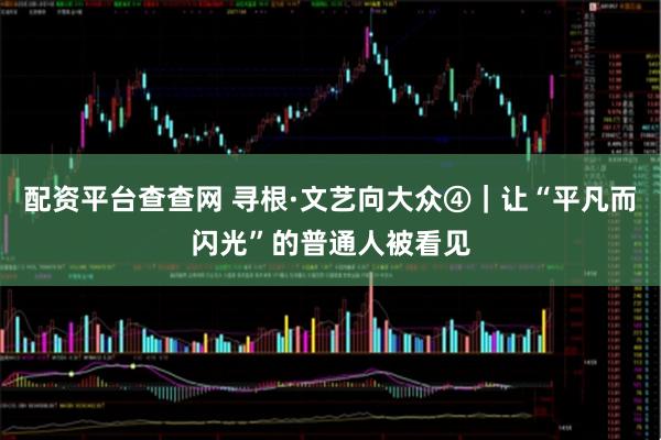 配资平台查查网 寻根·文艺向大众④｜让“平凡而闪光”的普通人被看见