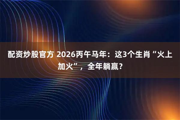 配资炒股官方 2026丙午马年：这3个生肖“火上加火”，全年躺赢？