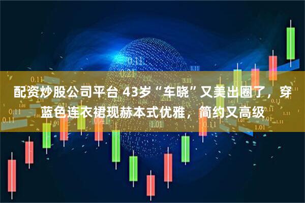 配资炒股公司平台 43岁“车晓”又美出圈了，穿蓝色连衣裙现赫本式优雅，简约又高级