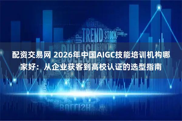 配资交易网 2026年中国AIGC技能培训机构哪家好：从企业获客到高校认证的选型指南