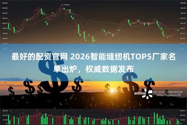 最好的配资官网 2026智能缝纫机TOP5厂家名单出炉，权威数据发布