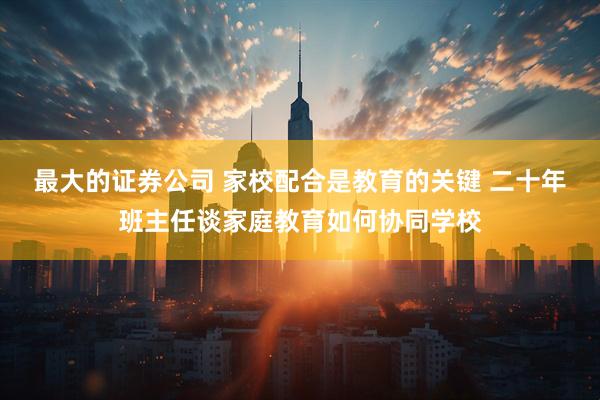 最大的证券公司 家校配合是教育的关键 二十年班主任谈家庭教育如何协同学校