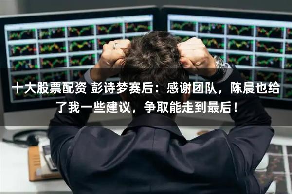 十大股票配资 彭诗梦赛后：感谢团队，陈晨也给了我一些建议，争取能走到最后！