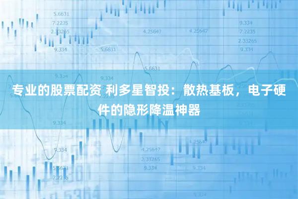 专业的股票配资 利多星智投：散热基板，电子硬件的隐形降温神器