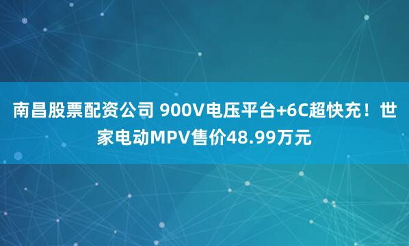 南昌股票配资公司 900V电压平台+6C超快充！世家电动MPV售价48.99万元