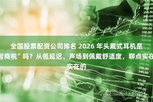 全国股票配资公司排名 2026 年头戴式耳机是“智商税”吗？从低延迟、声场到佩戴舒适度，聊点实在的