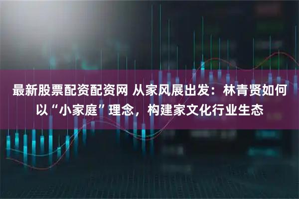 最新股票配资配资网 从家风展出发:林青贤如何以“小家庭”理念,构建家文化行业生态