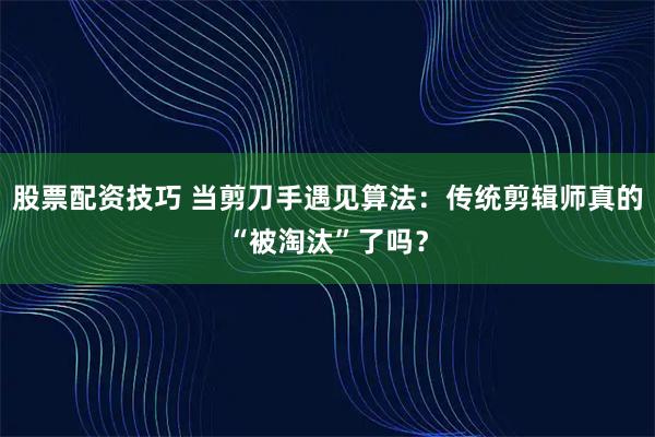 股票配资技巧 当剪刀手遇见算法：传统剪辑师真的“被淘汰”了吗？
