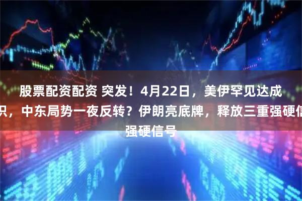 股票配资配资 突发！4月22日，美伊罕见达成共识，中东局势一夜反转？伊朗亮底牌，释放三重强硬信号
