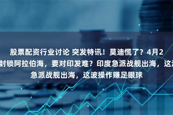 股票配资行业讨论 突发特讯！莫迪慌了？4月22日，巴铁突然封锁阿拉伯海，要对印发难？印度急派战舰出海，这波操作赚足眼球