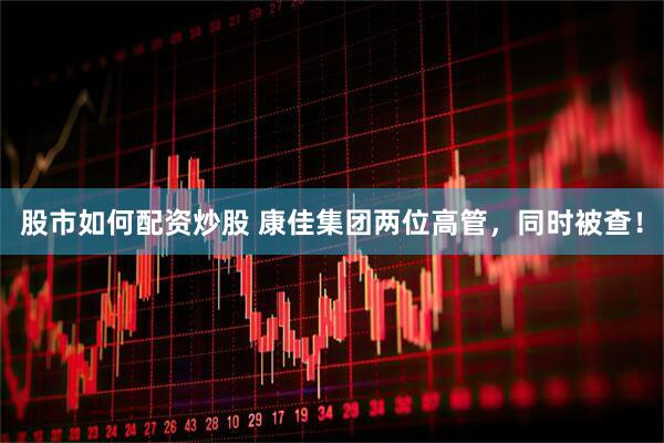 股市如何配资炒股 康佳集团两位高管，同时被查！