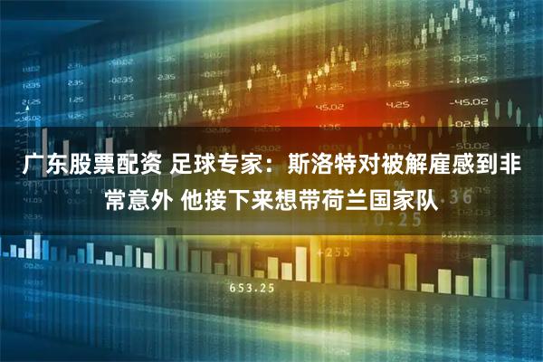 广东股票配资 足球专家：斯洛特对被解雇感到非常意外 他接下来想带荷兰国家队