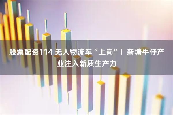 股票配资114 无人物流车“上岗”！新塘牛仔产业注入新质生产力
