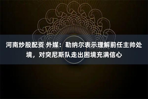 河南炒股配资 外媒：勒纳尔表示理解前任主帅处境，对突尼斯队走出困境充满信心