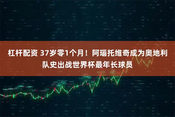 杠杆配资 37岁零1个月！阿瑙托维奇成为奥地利队史出战世界杯最年长球员