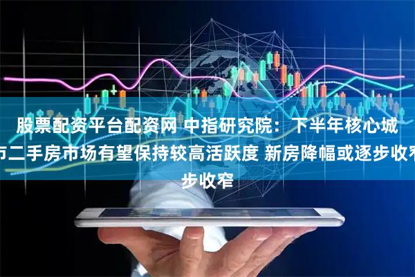 股票配资平台配资网 中指研究院：下半年核心城市二手房市场有望保持较高活跃度 新房降幅或逐步收窄