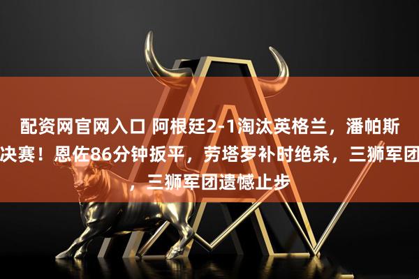 配资网官网入口 阿根廷2-1淘汰英格兰,潘帕斯雄鹰晋级决赛!恩佐86分钟扳平,劳塔罗补时绝杀,三狮军团遗憾止步