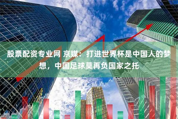 股票配资专业网 京媒：打进世界杯是中国人的梦想，中国足球莫再负国家之托