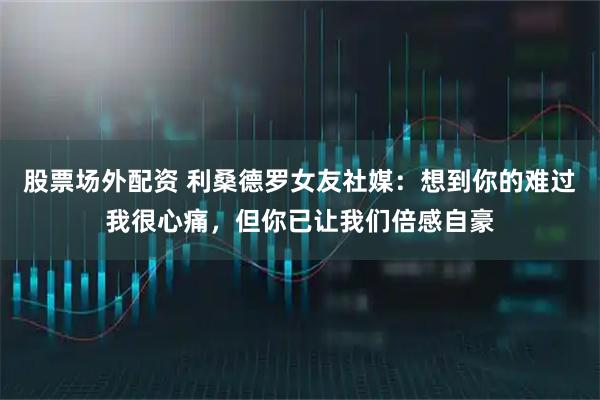 股票场外配资 利桑德罗女友社媒：想到你的难过我很心痛，但你已让我们倍感自豪