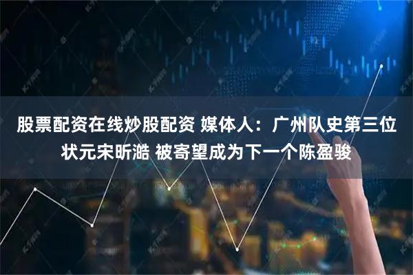 股票配资在线炒股配资 媒体人：广州队史第三位状元宋昕澔 被寄望成为下一个陈盈骏