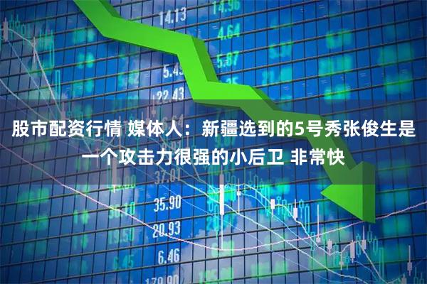 股市配资行情 媒体人：新疆选到的5号秀张俊生是一个攻击力很强的小后卫 非常快
