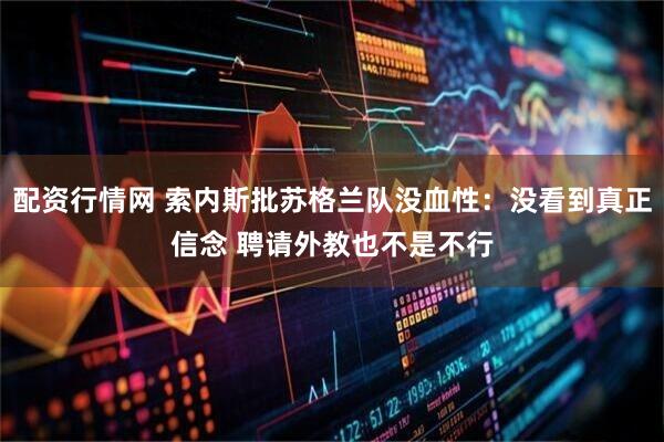 配资行情网 索内斯批苏格兰队没血性：没看到真正信念 聘请外教也不是不行