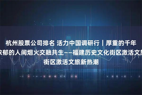 杭州股票公司排名 活力中国调研行｜厚重的千年文脉与浓郁的人间烟火交融共生——福建历史文化街区激活文旅新热潮