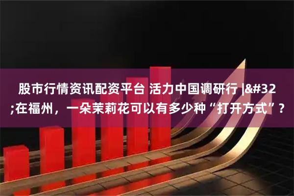 股市行情资讯配资平台 活力中国调研行 | 在福州，一朵茉莉花可以有多少种“打开方式”？